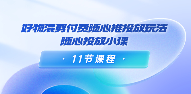 好物混剪付费随心推投放玩法，随心投放小课（11节课程）-副业资源站 | 数域行者