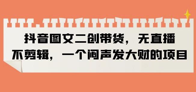 抖音图文二创带货，无直播，不剪辑，一个闷声发大财的项目【揭秘】-副业资源站 | 数域行者