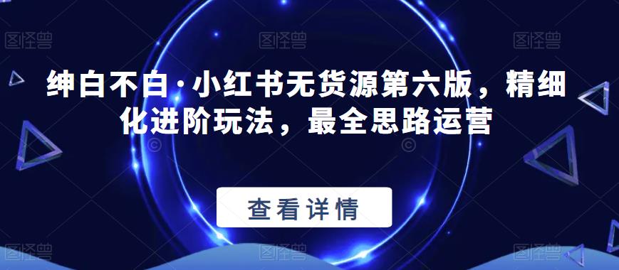 绅白不白·小红书无货源第六版，精细化进阶玩法，最全思路运营-副业资源站 | 数域行者