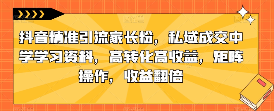抖音精准引流家长粉，私域成交中学学习资料，高转化高收益，矩阵操作，收益翻倍【揭秘】-副业资源站 | 数域行者
