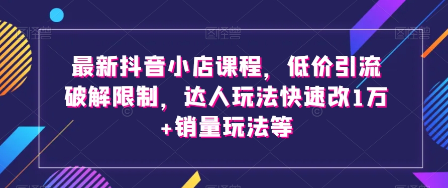 最新抖音小店课程，低价引流破解限制，达人玩法快速改1万+销量玩法等-副业资源站 | 数域行者