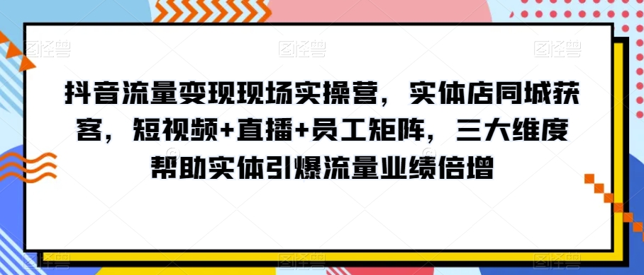 抖音流量变现现场实操营，实体店同城获客，短视频+直播+员工矩阵，三大维度帮助实体引爆流量业绩倍增-副业资源站 | 数域行者