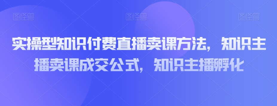 实操型知识付费直播卖课方法，知识主播卖课成交公式，知识主播孵化-副业资源站 | 数域行者