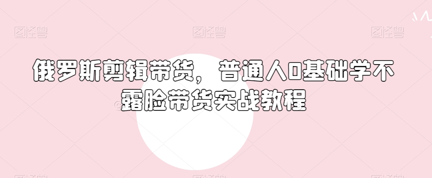 俄罗斯产品剪辑带货，普通人0基础学不露脸带货实战教程-副业资源站 | 数域行者
