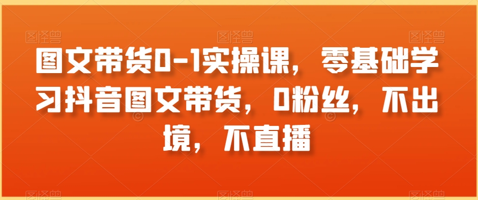 图文带货0-1实操课，零基础学习抖音图文带货，0粉丝，不出境，不直播-副业资源站 | 数域行者