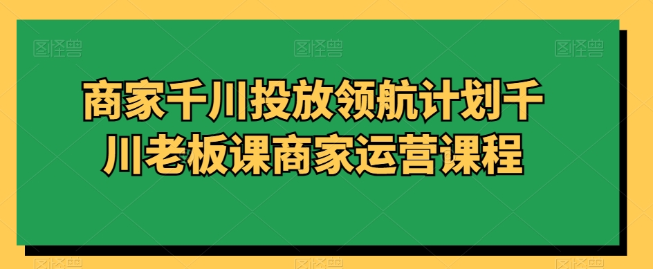 商家千川投放领航计划千川老板课商家运营课程-副业资源站 | 数域行者
