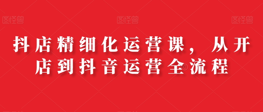 抖店精细化运营课，从开店到抖音运营全流程-副业资源站 | 数域行者