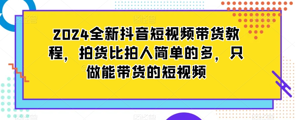 2024全新抖音短视频带货教程，拍货比拍人简单的多，只做能带货的短视频-副业资源站 | 数域行者