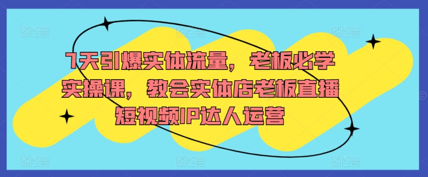 7天引爆实体流量，老板必学实操课，教会实体店老板直播短视频IP达人运营-副业资源站 | 数域行者
